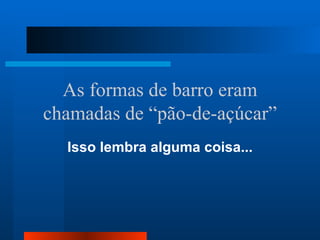 As formas de barro eram
chamadas de “pão-de-açúcar”
  Isso lembra alguma coisa...
 