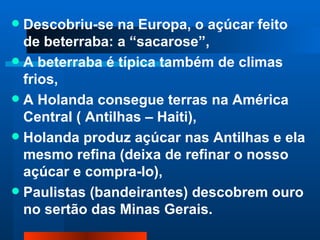  Descobriu-se na Europa, o açúcar feito
  de beterraba: a “sacarose”,
 A beterraba é típica também de climas
  frios,
 A Holanda consegue terras na América
  Central ( Antilhas – Haiti),
 Holanda produz açúcar nas Antilhas e ela
  mesmo refina (deixa de refinar o nosso
  açúcar e compra-lo),
 Paulistas (bandeirantes) descobrem ouro
  no sertão das Minas Gerais.
 