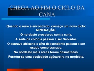 CHEGA AO FIM O CICLO DA
         CANA
Quando o ouro é encontrado, começa um novo ciclo:
                   MINERAÇÃO.
        O nordeste prosperou com a cana,
     A sede da colônia passou a ser Salvador.
O escravo africano e afro-descendente passou a ser
               usado como escravo.
    No nordeste mais áreas foram desmatadas.
 Formou-se uma sociedade açúcareira no nordeste.
 