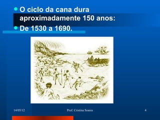  O ciclo da cana dura
  aproximadamente 150 anos:
 De 1530 a 1690.




14/05/12      Prof. Cristina Soares   4
 