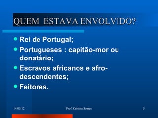QUEM ESTAVA ENVOLVIDO?
 Rei de Portugal;
 Portugueses : capitão-mor ou
  donatário;
 Escravos africanos e afro-
  descendentes;
 Feitores.


14/05/12      Prof. Cristina Soares   5
 
