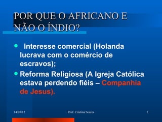 POR QUE O AFRICANO E
NÃO O ÍNDIO?
  Interesse comercial (Holanda
  lucrava com o comércio de
  escravos);
 Reforma Religiosa (A Igreja Católica
  estava perdendo fiéis – Companhia
  de Jesus).

14/05/12       Prof. Cristina Soares     7
 