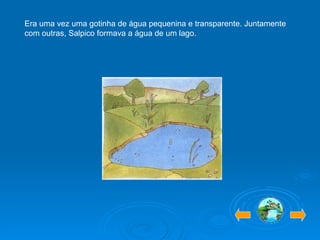 Era uma vez uma gotinha de água pequenina e transparente. Juntamente com outras, Salpico formava a água de um lago. 