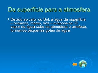 Da superfície para a atmosfera Devido ao calor do Sol, a água da superfície – oceanos, mares, rios – evapora-se. O vapor de água sobe na atmosfera e arrefece, formando pequenas gotas de água.  