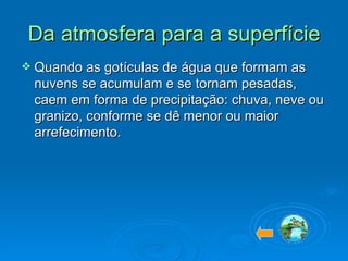 Da atmosfera para a superfície Quando as gotículas de água que formam as nuvens se acumulam e se tornam pesadas, caem em forma de precipitação: chuva, neve ou granizo, conforme se dê menor ou maior arrefecimento.  