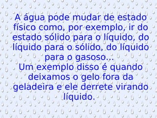 A água pode mudar de estado físico como, por exemplo, ir do estado sólido para o líquido, do líquido para o sólido, do líquido para o gasoso...  Um exemplo disso é quando deixamos o gelo fora da geladeira e ele derrete virando líquido.  
