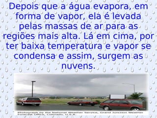 Depois que a água evapora, em forma de vapor, ela é levada pelas massas de ar para as regiões mais alta. Lá em cima, por ter baixa temperatura e vapor se condensa e assim, surgem as nuvens. 