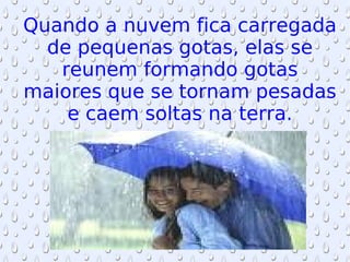 Quando a nuvem fica carregada de pequenas gotas, elas se reunem formando gotas maiores que se tornam pesadas e caem soltas na terra. 
