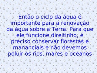 Então o ciclo da áqua é importante para a renovação da água sobre a Terra. Para que ele funcione direitinho, é preciso conservar florestas e mananciais e não devemos poluir os rios, mares e oceanos 