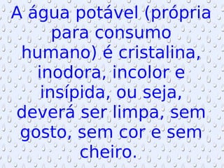 A água potável (própria para consumo humano) é cristalina, inodora, incolor e insípida, ou seja, deverá ser limpa, sem gosto, sem cor e sem cheiro.  