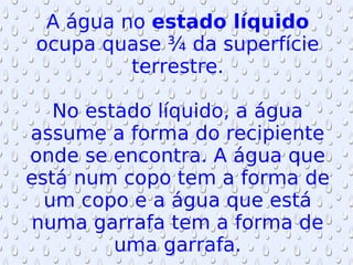 A água no  estado líquido  ocupa quase ¾ da superfície terrestre. No estado líquido, a água assume a forma do recipiente onde se encontra. A água que está num copo tem a forma de um copo e a água que está numa garrafa tem a forma de uma garrafa. 