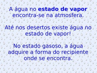 A água no  estado de vapor  encontra-se na atmosfera. Até nos desertos existe água no estado de vapor! No estado gasoso, a água adquire a forma do recipiente onde se encontra. 
