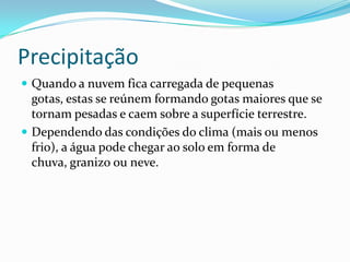 Precipitação Quando a nuvem fica carregada de pequenas gotas, estas se reúnem formando gotas maiores que se tornam pesadas e caem sobre a superfície terrestre.Dependendo das condições do clima (mais ou menos frio), a água pode chegar ao solo em forma de chuva, granizo ou neve.