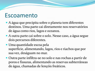 EscoamentoA água que precipita sobre o planeta tem diferentes destinos. Uma parte cai diretamente nos reservatórios de água como rios, lagos e oceanos.A outra parte cai sobre o solo. Nesse caso, a água segue dois percursos diferentes.Uma quantidade escoa pela superfície, alimentando, lagos, rios e riachos que por sua vez, deságuam no mar.Outra parte infiltra-se no solo e nas rochas a partir de poros e fissuras, alimentando as reservas subterrâneas de água, chamadas de lençóis freáticos.