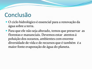 ConclusãoO ciclo hidrológico é essencial para a renovação da água sobre a terra.Para que ele não seja alterado, temos que preservar  as florestas e mananciais. Devemos estar  atentos á poluição dos oceanos, ambientes com enorme diversidade de vida e de recursos que é também  é a maior fonte evaporação de água do planeta.
