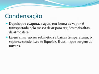 CondensaçãoDepois que evapora, a água, em forma de vapor, é transportada pela massa de ar para regiões mais altas da atmosfera.Lá em cima, ao ser submetida a baixas temperaturas, o vapor se condensa e se liquefaz. É assim que surgem as nuvens.