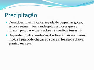 Precipitação Quando a nuvem fica carregada de pequenas gotas, estas se reúnem formando gotas maiores que se tornam pesadas e caem sobre a superfície terrestre.Dependendo das condições do clima (mais ou menos frio), a água pode chegar ao solo em forma de chuva, granizo ou neve.