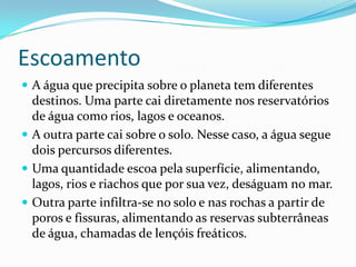 EscoamentoA água que precipita sobre o planeta tem diferentes destinos. Uma parte cai diretamente nos reservatórios de água como rios, lagos e oceanos.A outra parte cai sobre o solo. Nesse caso, a água segue dois percursos diferentes.Uma quantidade escoa pela superfície, alimentando, lagos, rios e riachos que por sua vez, deságuam no mar.Outra parte infiltra-se no solo e nas rochas a partir de poros e fissuras, alimentando as reservas subterrâneas de água, chamadas de lençóis freáticos.