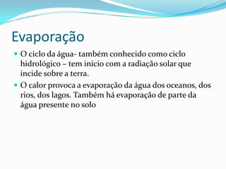 EvaporaçãoO ciclo da água- também conhecido como ciclo hidrológico – tem início com a radiação solar que incide sobre a terra.O calor provoca a evaporação da água dos oceanos, dos rios, dos lagos. Também há evaporação de parte da água presente no solo 