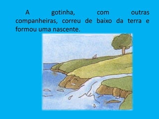 A      gotinha,      com       outras
companheiras, correu de baixo da terra e
formou uma nascente.
 