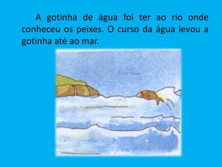 A gotinha de água foi ter ao rio onde
conheceu os peixes. O curso da água levou a
gotinha até ao mar.
 