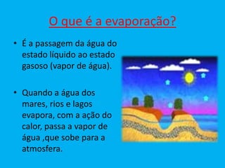 O que é a evaporação?
• É a passagem da água do
  estado líquido ao estado
  gasoso (vapor de água).

• Quando a água dos
  mares, rios e lagos
  evapora, com a ação do
  calor, passa a vapor de
  água ,que sobe para a
  atmosfera.
 