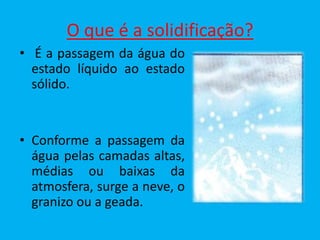 O que é a solidificação?
• É a passagem da água do
  estado líquido ao estado
  sólido.


• Conforme a passagem da
  água pelas camadas altas,
  médias ou baixas da
  atmosfera, surge a neve, o
  granizo ou a geada.
 