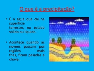 O que é a precipitação?
• É a água que cai na
  superfície
  terrestre, no estado
  sólido ou líquido.

• Acontece quando as
  nuvens passam por
  regiões           mais
  frias, ficam pesadas e
  chove.
 
