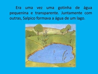 Era uma vez uma gotinha de água
pequenina e transparente. Juntamente com
outras, Salpico formava a água de um lago.
 