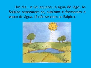 Um dia , o Sol aqueceu a água do lago. As
Salpico separaram-se, subiram e formaram o
vapor de água. Já não se viam as Salpico.
 