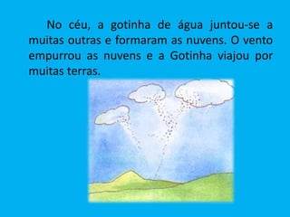 No céu, a gotinha de água juntou-se a
muitas outras e formaram as nuvens. O vento
empurrou as nuvens e a Gotinha viajou por
muitas terras.
 