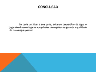 CONCLUSÃO
Se cada um fizer a sua parte, evitando desperdício de água e
jogando o lixo nos lugares apropriados, conseguiremos garantir a qualidade
da nossa água potável.
 