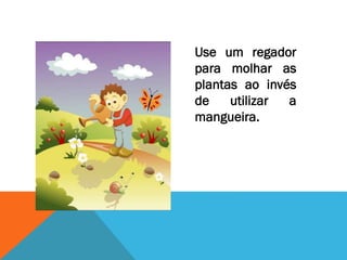 Use um regador
para molhar as
plantas ao invés
de utilizar a
mangueira.
 