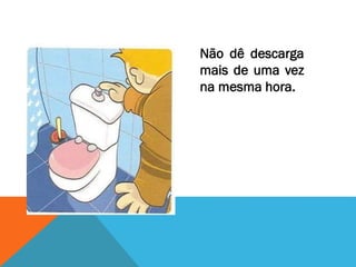 Não dê descarga
mais de uma vez
na mesma hora.
 