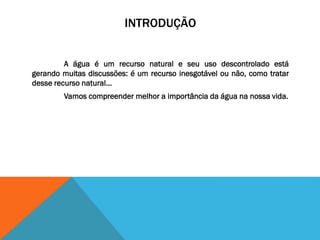 INTRODUÇÃO
A água é um recurso natural e seu uso descontrolado está
gerando muitas discussões: é um recurso inesgotável ou não, como tratar
desse recurso natural...
Vamos compreender melhor a importância da água na nossa vida.
 