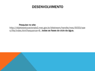 DESENVOLVIMENTO
Pesquise no site:
http://objetoseducacionais2.mec.gov.br/bitstream/handle/mec/5033/ope
n/file/index.html?sequence=8 , todas as fases do ciclo da água.
 
