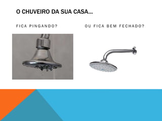 O CHUVEIRO DA SUA CASA...
F I C A P I N G A N D O ? O U F I C A B E M F E C H A D O ?
 