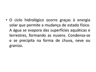 • O ciclo hidrológico ocorre graças à energia
solar que permite a mudança de estado físico.
A água se evapora das superfícies aquáticas e
terrestres, formando as nuvens. Condensa-se
e se precipita na forma de chuva, neve ou
granizo.
 