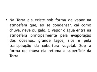 • Na Terra ela existe sob forma de vapor na
atmosfera que, ao se condensar, cai como
chuva, neve ou gelo. O vapor d'água entra na
atmosfera principalmente pela evaporação
dos oceanos, grande lagos, rios e pela
transpiração da cobertura vegetal. Sob a
forma de chuva ela retoma a superfície da
Terra.
 