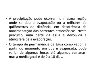• A precipitação pode ocorrer na mesma região
onde se deu a evaporação ou a milhares de
quilômetros de distância, em decorrência da
movimentação das correntes atmosféricas. Neste
percurso, uma parte da água é devolvida à
atmosfera pela evaporação.
• O tempo de permanência da água como vapor, a
partir do momento em que é evaporada, pode
variar de algumas horas até algumas semanas,
mas a média geral é de 9 a 10 dias.
 
