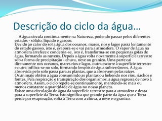 Descrição do ciclo da água…
   A água circula continuamente na Natureza, podendo passar pelos diferentes
estados - sólido, líquido e gasoso.
Devido ao calor do sol a água dos oceanos, mares, rios e lagos passa lentamente
do estado gasoso, isto é, evapora-se e vai para a atmosfera. O vapor de água na
atmosfera arrefece e condensa-se, isto é, transforma-se em pequenas gotas de
água, formando as nuvens. Depois a água volta novamente à superfície terrestre
sob a forma de precipitação - chuva, neve ou granizo. Uma parte cai
diretamente nos oceanos, mares rios e lagos, outra escorre à superfície terrestre
e outra infiltra-se no solo, formando lençóis de água subterrâneos. A água
absorvida pelo solo passa para as plantas, que a absorvem pelas raízes.
Os animais obtêm a água consumindo as plantas ou bebendo nos rios, riachos e
fontes. Pela respiração e transpiração dos organismos, a água regressa de novo à
atmosfera. Assim, o ciclo repete-se continuamente, mantendo-se mais ou
menos constante a quantidade de água no nosso planeta.
Existe uma circulação de água da superfície terrestre para a atmosfera e desta
para a superfície da Terra. Isto significa que grande parte da água que a Terra
perde por evaporação, volta à Terra com a chuva, a neve e o granizo.
 