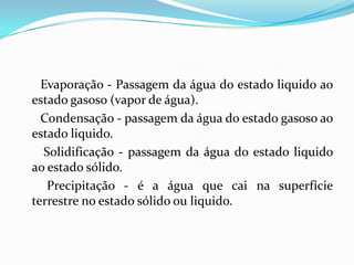 Evaporação - Passagem da água do estado liquido ao
estado gasoso (vapor de água).
  Condensação - passagem da água do estado gasoso ao
estado liquido.
  Solidificação - passagem da água do estado liquido
ao estado sólido.
   Precipitação - é a água que cai na superfície
terrestre no estado sólido ou liquido.
 