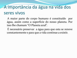 A importância da água na vida dos
seres vivos
  A maior parte do corpo humano é constituído por
 água, assim como a superfície do nosso planeta. Por
 isso lhe chamam “O Planeta azul”.
  É necessário preservar a água para que esta se renove
 constantemente e para que a vida continue a existir.
 