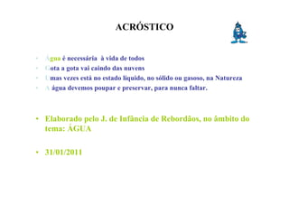 ACRÓSTICO


•   Água é necessária à vida de todos
•   Gota a gota vai caindo das nuvens
•   Umas vezes está no estado líquido, no sólido ou gasoso, na Natureza
•   A água devemos poupar e preservar, para nunca faltar.



• Elaborado pelo J. de Infância de Rebordãos, no âmbito do
  tema: ÁGUA

• 31/01/2011
 