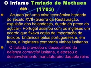 O infame   Tratado de Methuen (1703) Acuado por uma crise econômica herdada do século XVII (Guerra da Restauração, expulsão dos holandeses, queda do preço do açúcar), Portugal assinou com os ingleses um acordo que fixava cotas de importação de tecidos  britânicos pelos portugueses e, em troca, a Inglaterra compraria vinhos lusitanos .  O tratado provocou o desequilíbrio da  balança comercial  lusitana, e atrasou o desenvolvimento manufatureiro daquele reino 