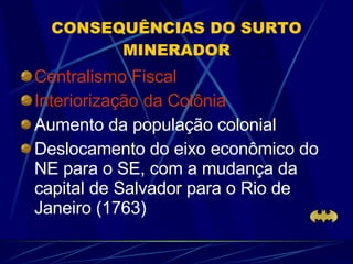 CONSEQUÊNCIAS DO SURTO MINERADOR Centralismo Fiscal Interiorização da Colônia   Aumento da população colonial Deslocamento do eixo econômico do NE para o SE, com a mudança da capital de Salvador para o Rio de Janeiro (1763) 