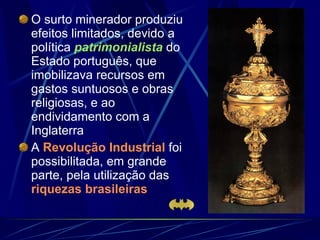O surto minerador produziu efeitos limitados, devido a política  patrimonialista  do Estado português, que imobilizava recursos em gastos suntuosos e obras religiosas, e ao endividamento com a Inglaterra A  Revolução Industrial  foi possibilitada, em grande parte, pela utilização das  riquezas brasileiras   