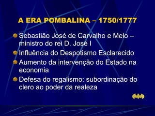 A ERA POMBALINA – 1750/1777 Sebastião José de Carvalho e Melo – ministro do rei D. José I Influência do Despotismo Esclarecido Aumento da intervenção do Estado na economia Defesa do regalismo: subordinação do clero ao poder da realeza 