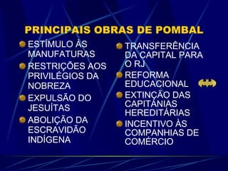 PRINCIPAIS OBRAS DE POMBAL ESTÍMULO ÀS MANUFATURAS RESTRIÇÕES AOS PRIVILÉGIOS DA NOBREZA EXPULSÃO DO JESUÍTAS ABOLIÇÃO DA ESCRAVIDÃO INDÍGENA TRANSFERÊNCIA DA CAPITAL PARA O RJ REFORMA EDUCACIONAL EXTINÇÃO DAS CAPITANIAS HEREDITÁRIAS INCENTIVO ÀS COMPANHIAS DE COMÉRCIO 