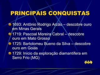 PRINCIPAIS CONQUISTAS 1693: Antônio Rodrigo Arzão – descobre ouro em Minas Gerais 1719: Pascoal Moreira Cabral – descobre ouro em Mato Grosso 1725: Bartolomeu Bueno da Silva – descobre ouro em Goiás 1729: Início da exploração diamantífera em Serro Frio (MG) 